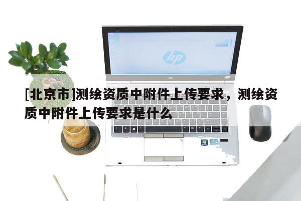 [北京市]測繪資質(zhì)中附件上傳要求，測繪資質(zhì)中附件上傳要求是什么