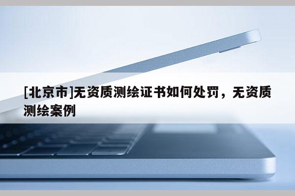 [北京市]無資質(zhì)測繪證書如何處罰，無資質(zhì)測繪案例