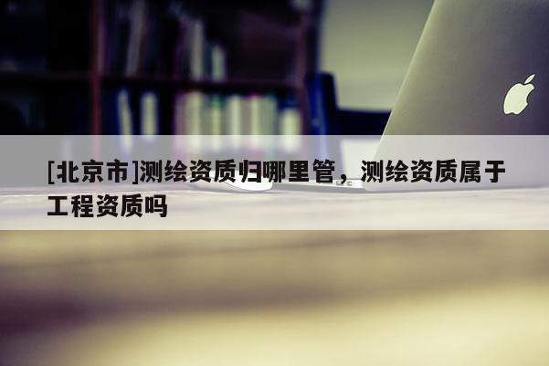 [北京市]測繪資質(zhì)歸哪里管，測繪資質(zhì)屬于工程資質(zhì)嗎