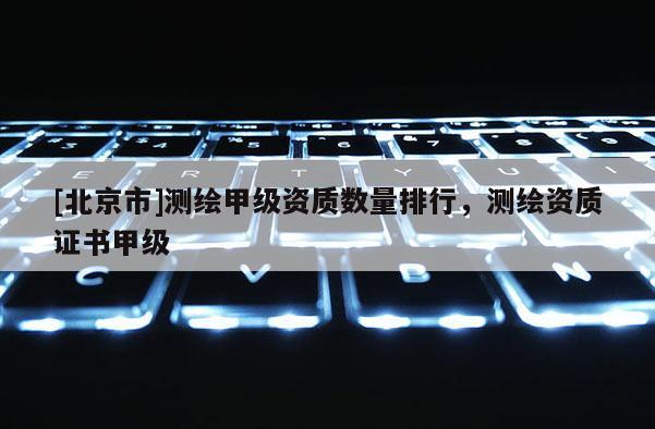 [北京市]測繪甲級資質(zhì)數(shù)量排行，測繪資質(zhì)證書甲級