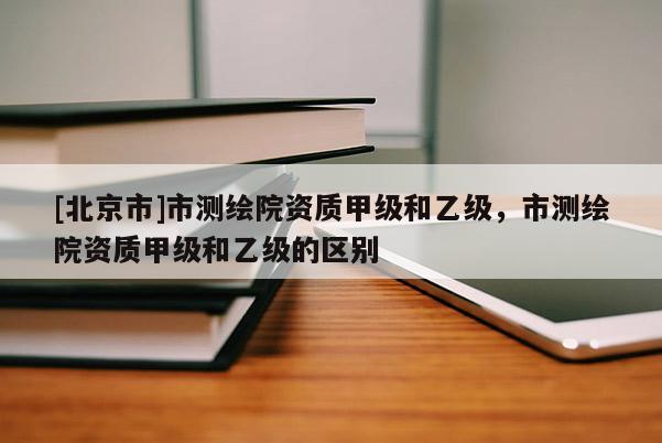 [北京市]市測繪院資質(zhì)甲級和乙級，市測繪院資質(zhì)甲級和乙級的區(qū)別