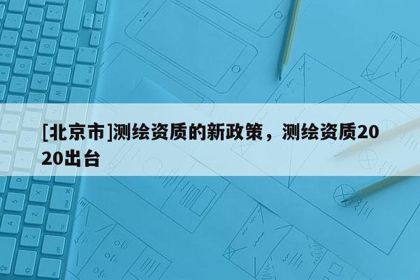 [北京市]測繪資質(zhì)的新政策，測繪資質(zhì)2020出臺