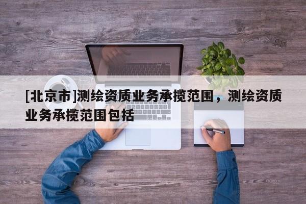 [北京市]測(cè)繪資質(zhì)業(yè)務(wù)承攬范圍，測(cè)繪資質(zhì)業(yè)務(wù)承攬范圍包括