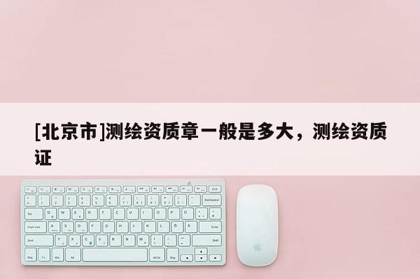 [北京市]測繪資質(zhì)章一般是多大，測繪資質(zhì)證