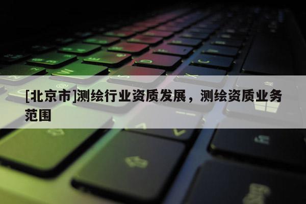 [北京市]測繪行業(yè)資質(zhì)發(fā)展，測繪資質(zhì)業(yè)務(wù)范圍