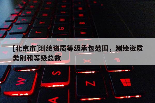[北京市]測繪資質(zhì)等級承包范圍，測繪資質(zhì)類別和等級總數(shù)