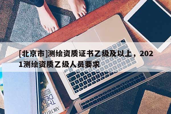 [北京市]測繪資質(zhì)證書乙級及以上，2021測繪資質(zhì)乙級人員要求