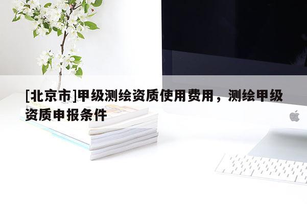 [北京市]甲級測繪資質(zhì)使用費用，測繪甲級資質(zhì)申報條件