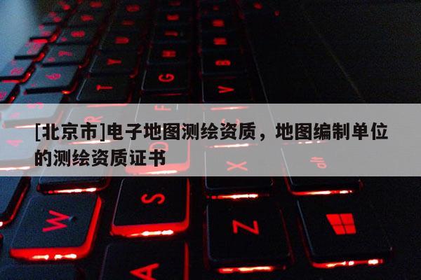 [北京市]電子地圖測(cè)繪資質(zhì)，地圖編制單位的測(cè)繪資質(zhì)證書(shū)