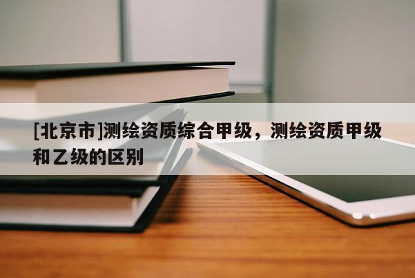 [北京市]測(cè)繪資質(zhì)綜合甲級(jí)，測(cè)繪資質(zhì)甲級(jí)和乙級(jí)的區(qū)別