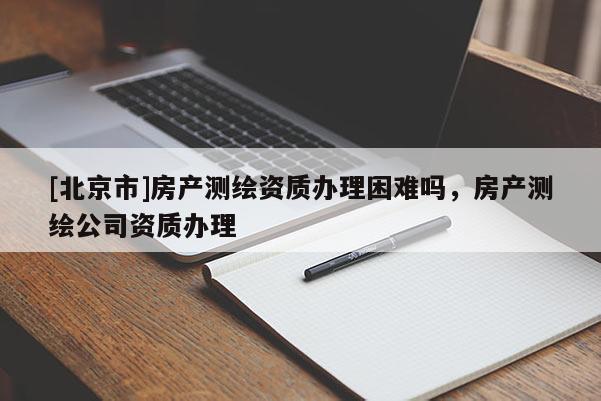 [北京市]房產(chǎn)測(cè)繪資質(zhì)辦理困難嗎，房產(chǎn)測(cè)繪公司資質(zhì)辦理