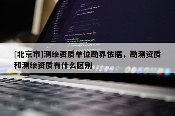 [北京市]測繪資質(zhì)單位勘界依據(jù)，勘測資質(zhì)和測繪資質(zhì)有什么區(qū)別