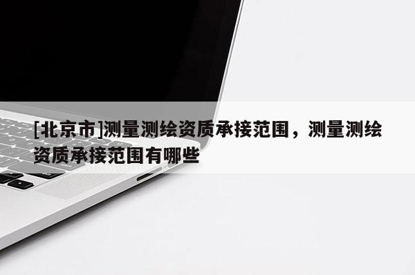 [北京市]測量測繪資質承接范圍，測量測繪資質承接范圍有哪些