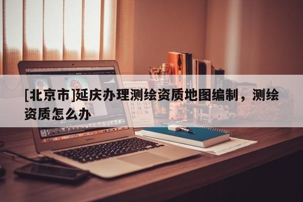 [北京市]延慶辦理測繪資質地圖編制，測繪資質怎么辦