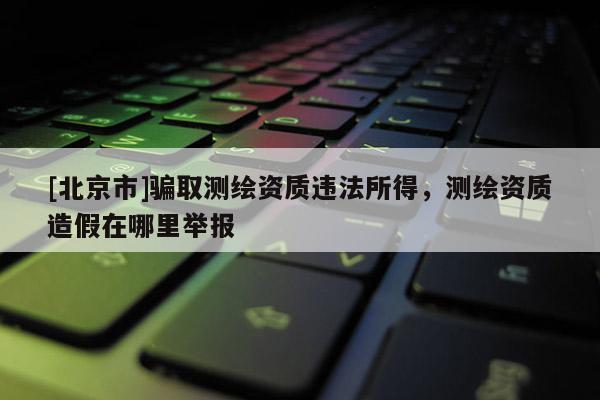 [北京市]騙取測繪資質(zhì)違法所得，測繪資質(zhì)造假在哪里舉報