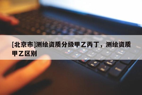 [北京市]測繪資質(zhì)分級甲乙丙丁，測繪資質(zhì)甲乙區(qū)別