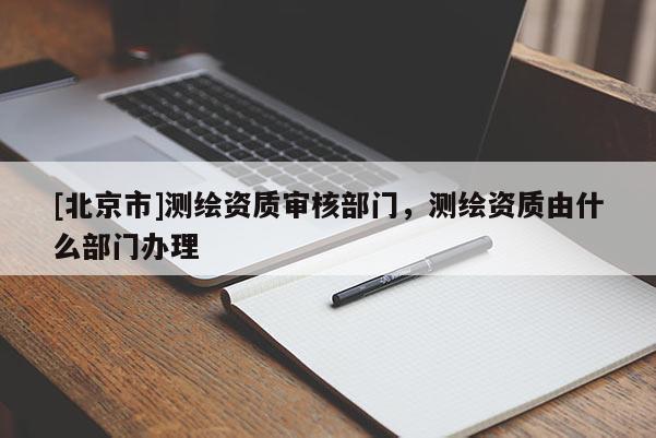 [北京市]測(cè)繪資質(zhì)審核部門，測(cè)繪資質(zhì)由什么部門辦理