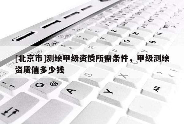 [北京市]測(cè)繪甲級(jí)資質(zhì)所需條件，甲級(jí)測(cè)繪資質(zhì)值多少錢