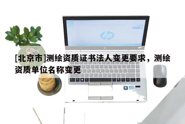[北京市]測繪資質(zhì)證書法人變更要求，測繪資質(zhì)單位名稱變更