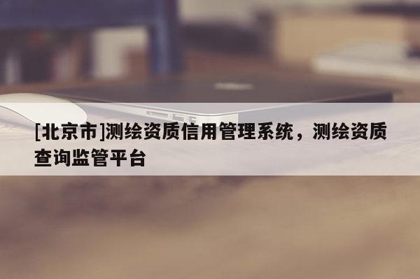 [北京市]測繪資質(zhì)信用管理系統(tǒng)，測繪資質(zhì)查詢監(jiān)管平臺