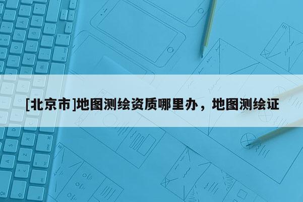 [北京市]地圖測繪資質(zhì)哪里辦，地圖測繪證