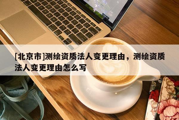[北京市]測繪資質(zhì)法人變更理由，測繪資質(zhì)法人變更理由怎么寫