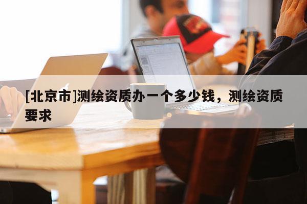 [北京市]測繪資質(zhì)辦一個多少錢，測繪資質(zhì)要求
