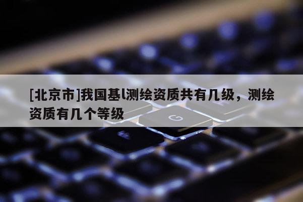 [北京市]我國基l測(cè)繪資質(zhì)共有幾級(jí)，測(cè)繪資質(zhì)有幾個(gè)等級(jí)