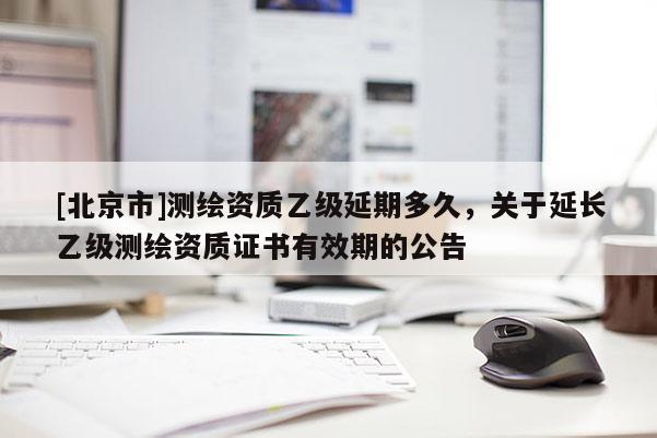 [北京市]測(cè)繪資質(zhì)乙級(jí)延期多久，關(guān)于延長(zhǎng)乙級(jí)測(cè)繪資質(zhì)證書(shū)有效期的公告