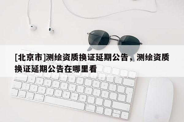 [北京市]測繪資質(zhì)換證延期公告，測繪資質(zhì)換證延期公告在哪里看