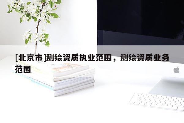 [北京市]測繪資質(zhì)執(zhí)業(yè)范圍，測繪資質(zhì)業(yè)務(wù)范圍