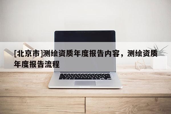 [北京市]測(cè)繪資質(zhì)年度報(bào)告內(nèi)容，測(cè)繪資質(zhì)年度報(bào)告流程