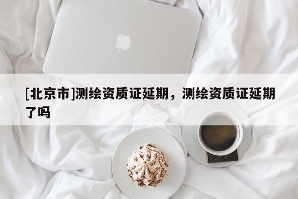 [北京市]測(cè)繪資質(zhì)證延期，測(cè)繪資質(zhì)證延期了嗎