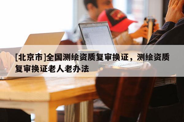 [北京市]全國測繪資質(zhì)復(fù)審換證，測繪資質(zhì)復(fù)審換證老人老辦法