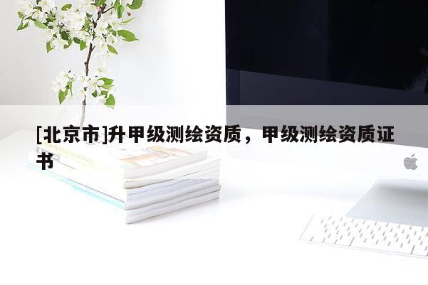 [北京市]升甲級測繪資質(zhì)，甲級測繪資質(zhì)證書