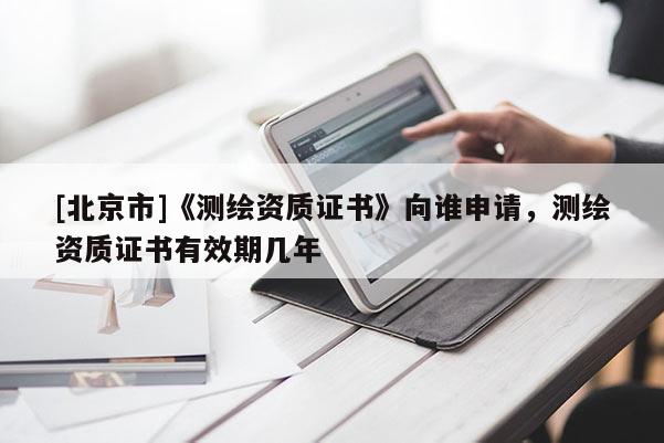 [北京市]《測(cè)繪資質(zhì)證書》向誰(shuí)申請(qǐng)，測(cè)繪資質(zhì)證書有效期幾年