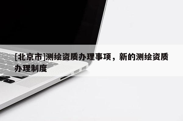 [北京市]測繪資質(zhì)辦理事項，新的測繪資質(zhì)辦理制度