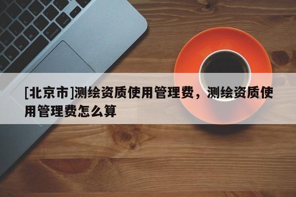 [北京市]測(cè)繪資質(zhì)使用管理費(fèi)，測(cè)繪資質(zhì)使用管理費(fèi)怎么算