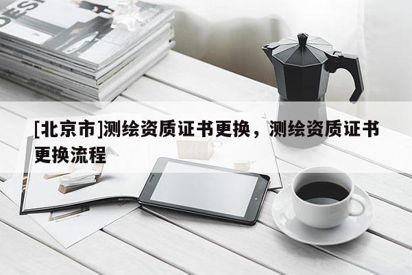 [北京市]測繪資質(zhì)證書更換，測繪資質(zhì)證書更換流程