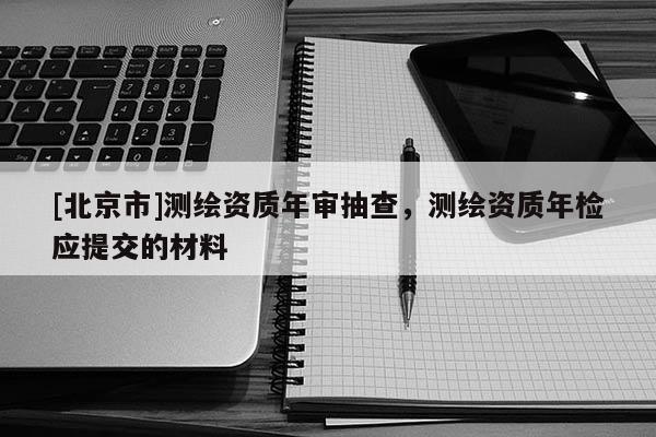 [北京市]測(cè)繪資質(zhì)年審抽查，測(cè)繪資質(zhì)年檢應(yīng)提交的材料