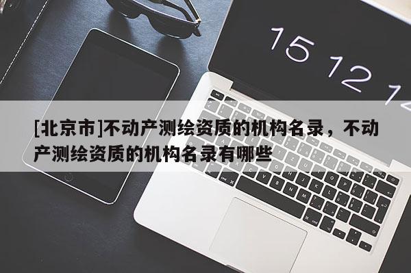 [北京市]不動產(chǎn)測繪資質(zhì)的機(jī)構(gòu)名錄，不動產(chǎn)測繪資質(zhì)的機(jī)構(gòu)名錄有哪些