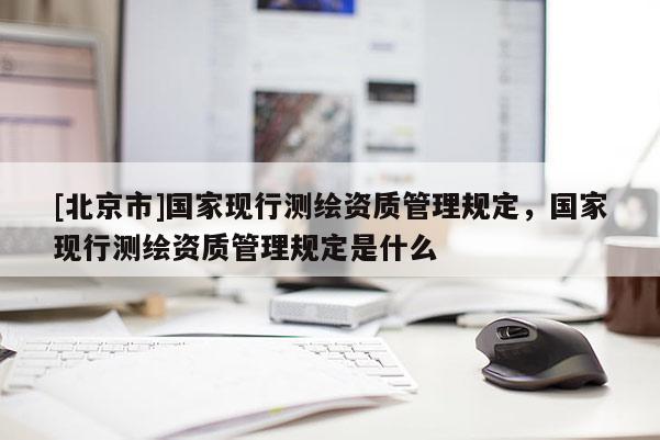 [北京市]國家現(xiàn)行測繪資質管理規(guī)定，國家現(xiàn)行測繪資質管理規(guī)定是什么