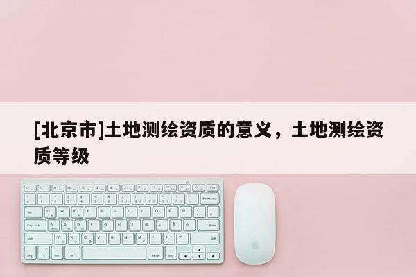 [北京市]土地測繪資質(zhì)的意義，土地測繪資質(zhì)等級