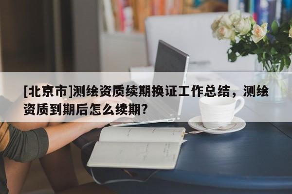 [北京市]測(cè)繪資質(zhì)續(xù)期換證工作總結(jié)，測(cè)繪資質(zhì)到期后怎么續(xù)期?