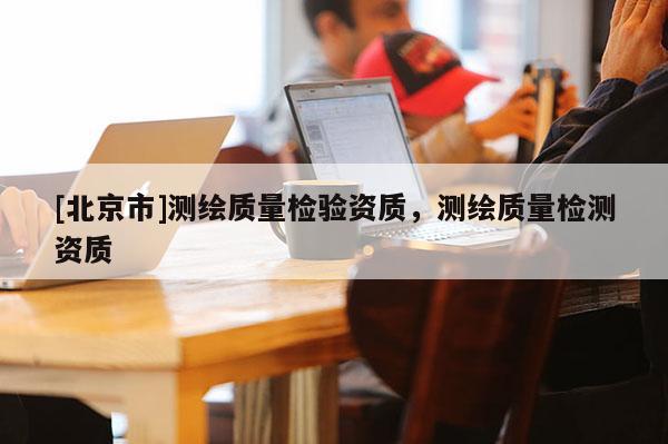 [北京市]測繪質(zhì)量檢驗資質(zhì)，測繪質(zhì)量檢測資質(zhì)