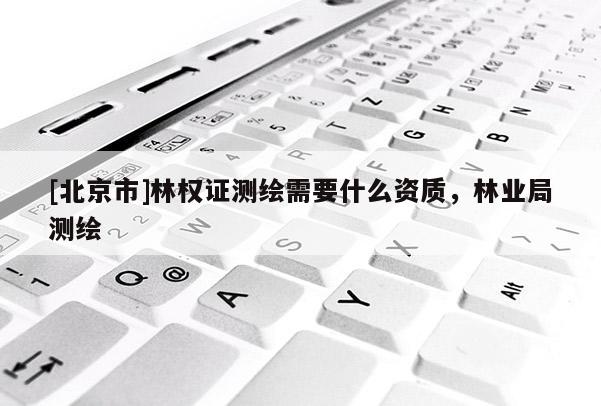 [北京市]林權(quán)證測繪需要什么資質(zhì)，林業(yè)局測繪