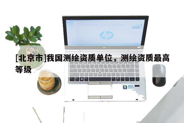 [北京市]我國測繪資質(zhì)單位，測繪資質(zhì)最高等級