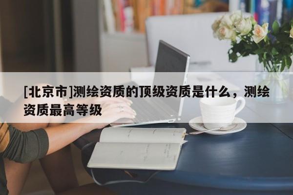 [北京市]測繪資質(zhì)的頂級資質(zhì)是什么，測繪資質(zhì)最高等級