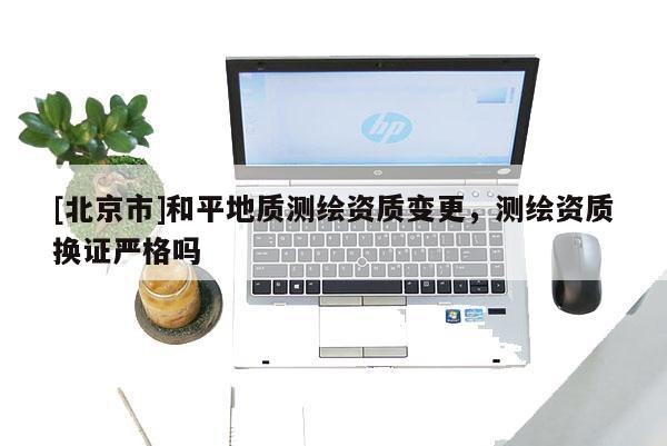 [北京市]和平地質(zhì)測繪資質(zhì)變更，測繪資質(zhì)換證嚴(yán)格嗎