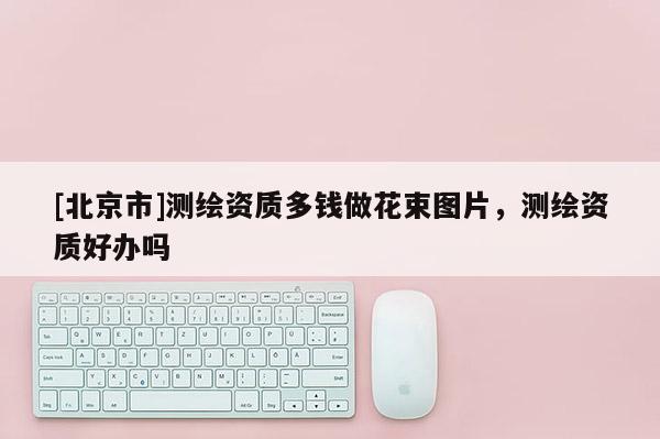 [北京市]測繪資質(zhì)多錢做花束圖片，測繪資質(zhì)好辦嗎